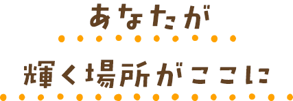 あなたが輝く場所がここに